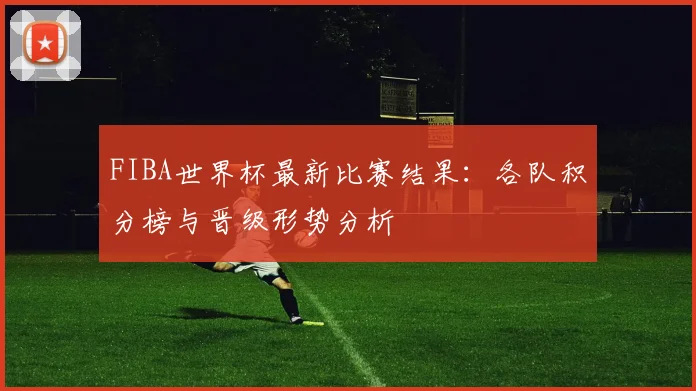 FIBA世界杯最新比赛结果：各队积分榜与晋级形势分析