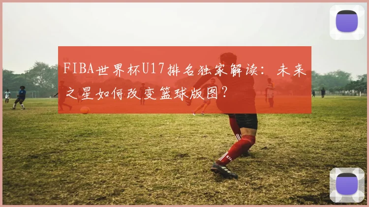 FIBA世界杯U17排名独家解读：未来之星如何改变篮球版图？