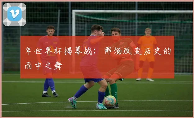 年世界杯揭幕战:那场改变历史的雨中之舞