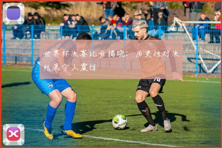 世界杯决赛比分揭晓：历史性对决结果令人震惊