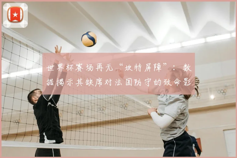 世界杯赛场再无“坎特屏障”:数据揭示其缺席对法国防守的致命影响