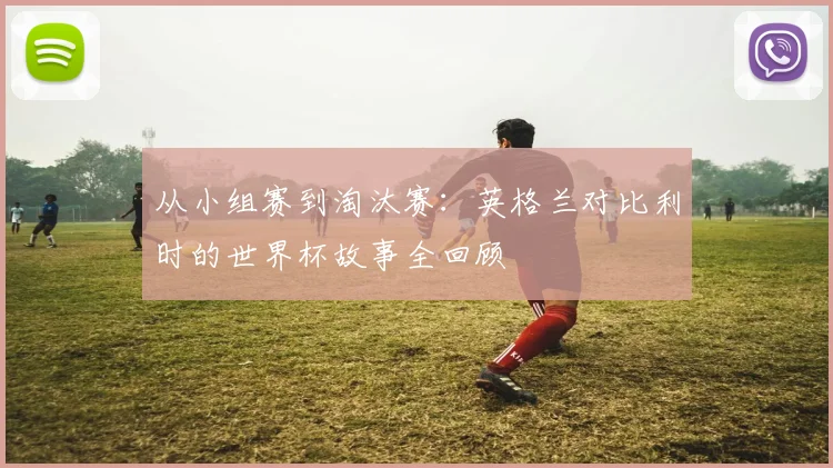 从小组赛到淘汰赛:英格兰对比利时的世界杯故事全回顾