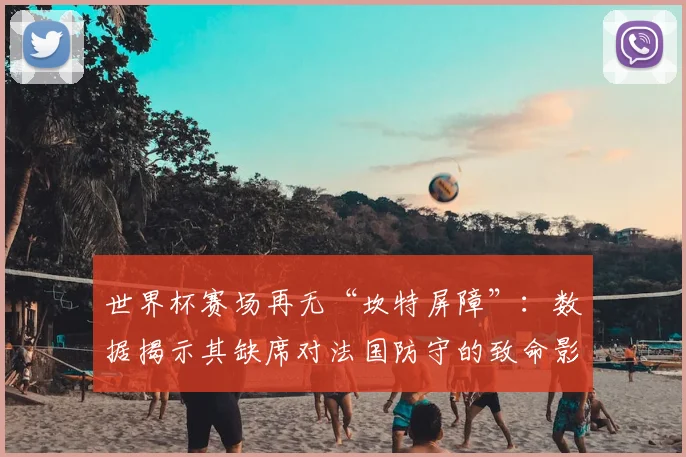 世界杯赛场再无“坎特屏障”:数据揭示其缺席对法国防守的致命影响