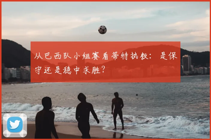 从巴西队小组赛看蒂特执教:是保守还是稳中求胜?