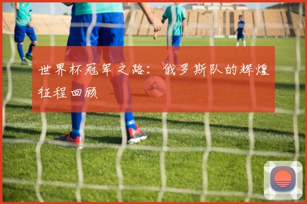 世界杯冠军之路:俄罗斯队的辉煌征程回顾