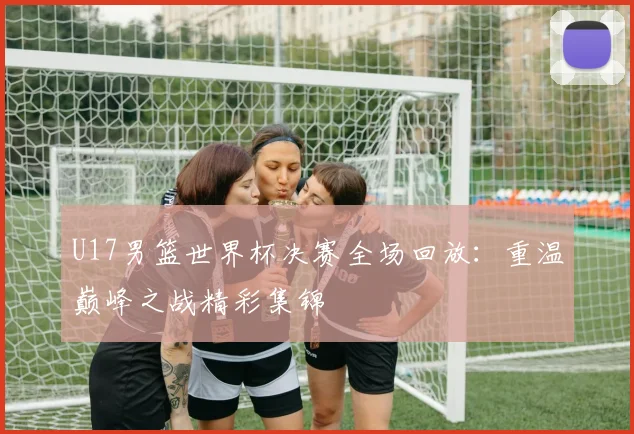 U17男篮世界杯决赛全场回放：重温巅峰之战精彩集锦