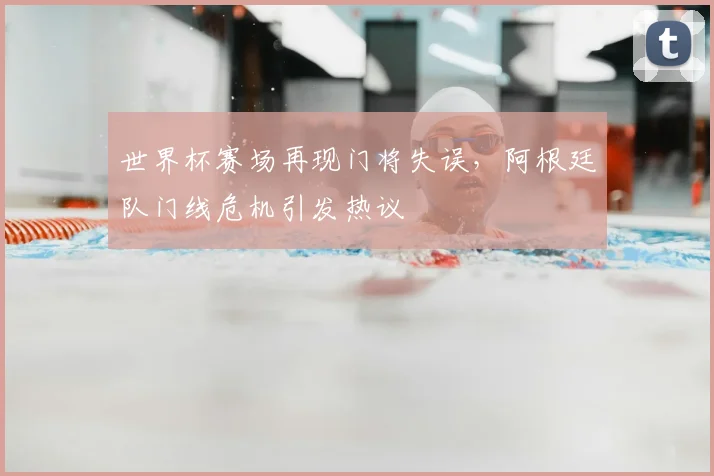 世界杯赛场再现门将失误，阿根廷队门线危机引发热议