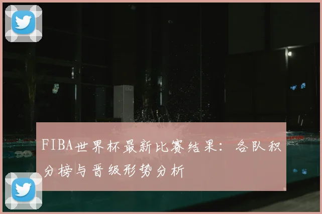 FIBA世界杯最新比赛结果:各队积分榜与晋级形势分析