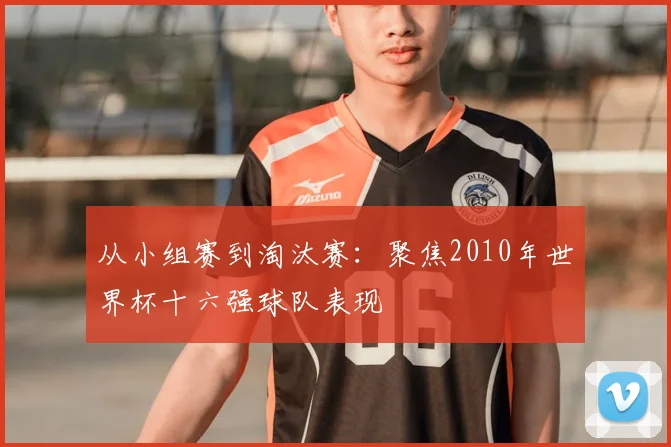从小组赛到淘汰赛:聚焦2010年世界杯十六强球队表现