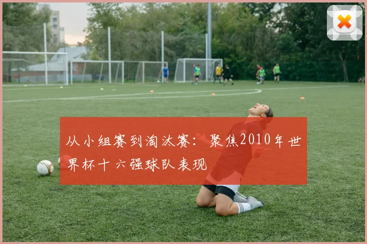 从小组赛到淘汰赛:聚焦2010年世界杯十六强球队表现