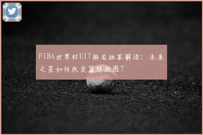 FIBA世界杯U17排名独家解读：未来之星如何改变篮球版图？