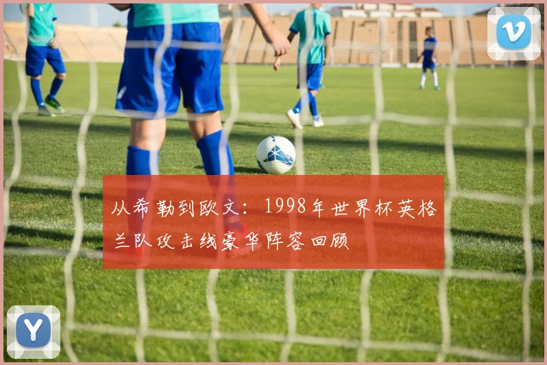 从希勒到欧文：1998年世界杯英格兰队攻击线豪华阵容回顾