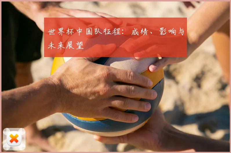 世界杯中国队征程:成绩、影响与未来展望