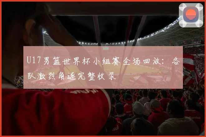 U17男篮世界杯小组赛全场回放:各队激烈角逐完整收录