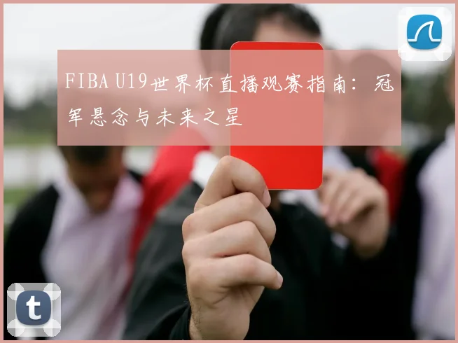 FIBA U19世界杯直播观赛指南:冠军悬念与未来之星