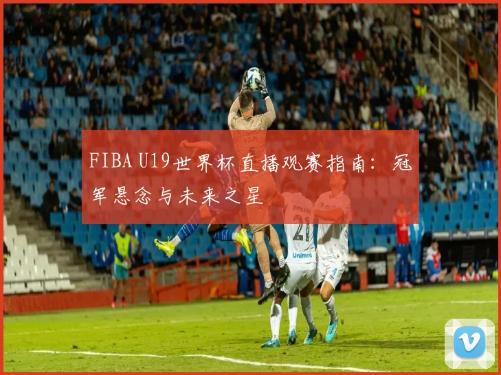 FIBA U19世界杯直播观赛指南：冠军悬念与未来之星