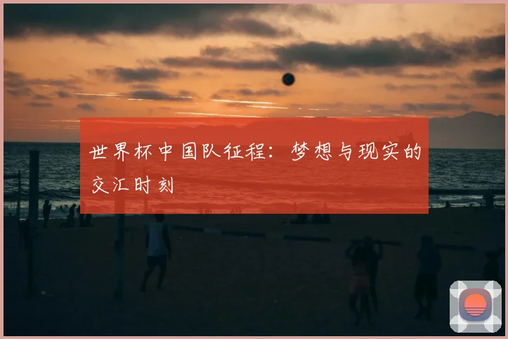 世界杯中国队征程：梦想与现实的交汇时刻