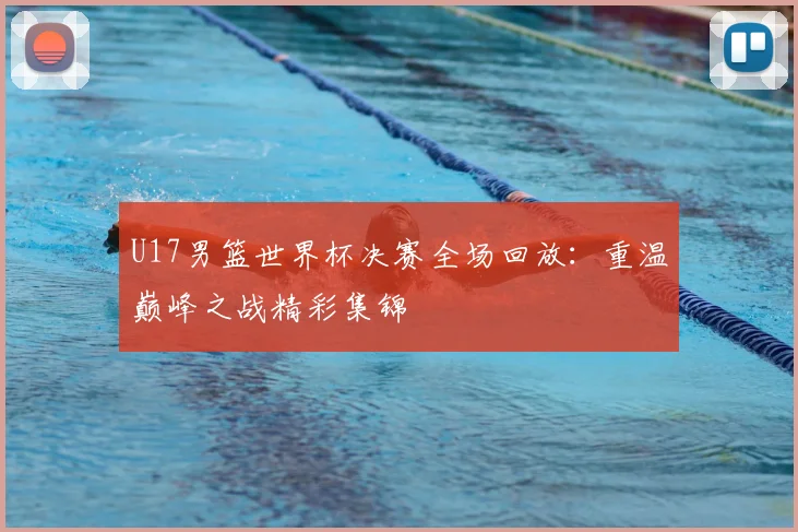 U17男篮世界杯决赛全场回放:重温巅峰之战精彩集锦